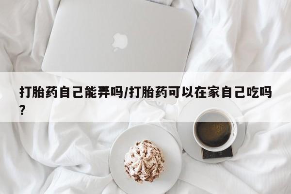 网上卖打胎药的微信打胎药自己能弄吗/打胎药可以在家自己吃吗?