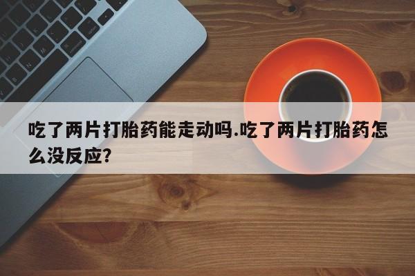 网上卖打胎药的微信吃了两片打胎药能走动吗.吃了两片打胎药怎么没反应？