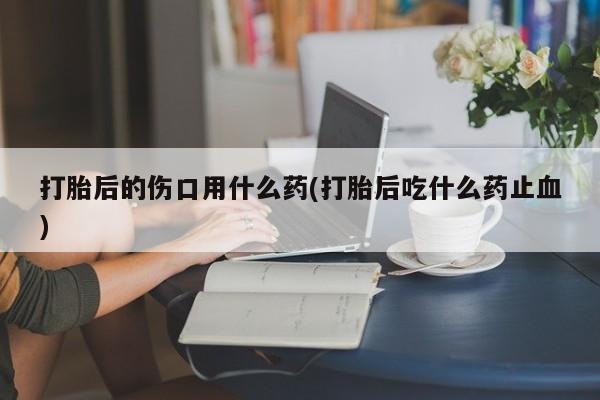 网上卖打胎药的微信打胎后的伤口用什么药(打胎后吃什么药止血)