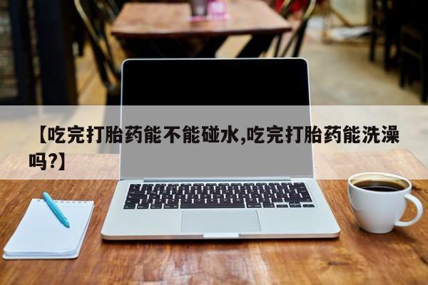 网上卖打胎药的微信【吃完打胎药能不能碰水,吃完打胎药能洗澡吗?】