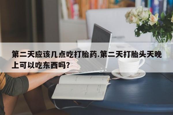 网上卖打胎药的微信第二天应该几点吃打胎药.第二天打胎头天晚上可以吃东西吗？