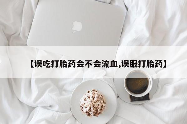 网上卖打胎药的微信【误吃打胎药会不会流血,误服打胎药】