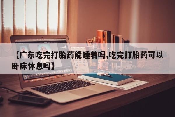网上卖打胎药的微信【广东吃完打胎药能睡着吗,吃完打胎药可以卧床休息吗】
