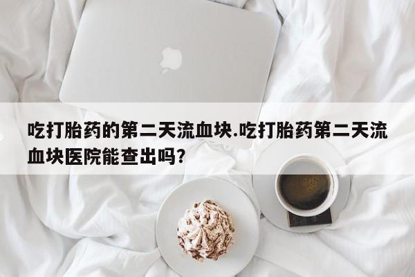 网上卖打胎药的微信吃打胎药的第二天流血块.吃打胎药第二天流血块医院能查出吗？