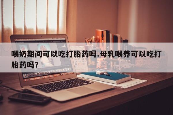 网上卖打胎药的微信喂奶期间可以吃打胎药吗.母乳喂养可以吃打胎药吗？