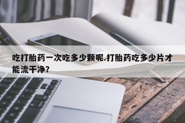 网上卖打胎药的微信吃打胎药一次吃多少颗呢.打胎药吃多少片才能流干净？