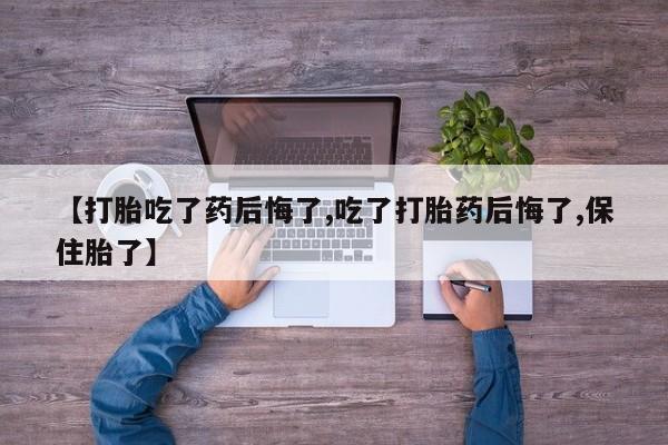 网上卖打胎药的微信【打胎吃了药后悔了,吃了打胎药后悔了,保住胎了】