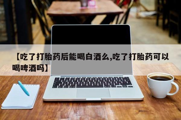 网上卖打胎药的微信【吃了打胎药后能喝白酒么,吃了打胎药可以喝啤酒吗】