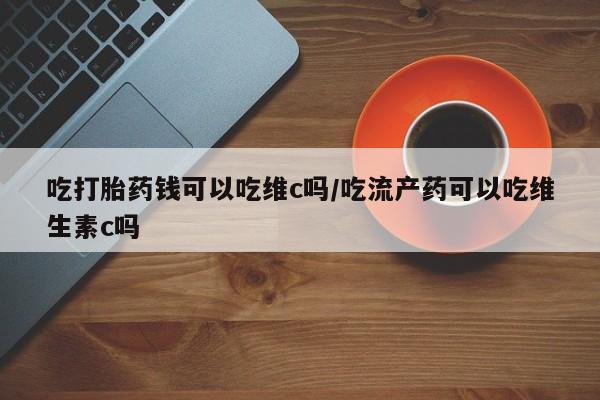 网上卖打胎药的微信吃打胎药钱可以吃维c吗/吃流产药可以吃维生素c吗