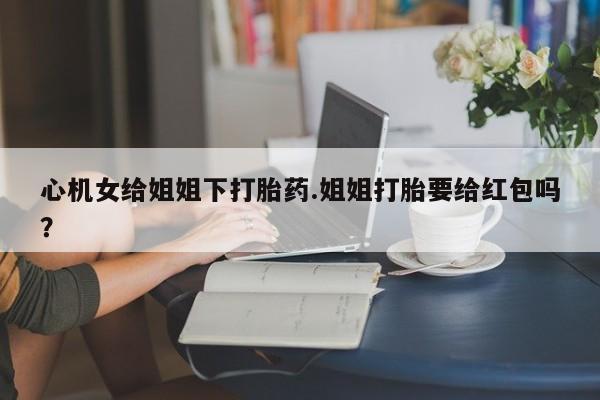 网上卖打胎药的微信心机女给姐姐下打胎药.姐姐打胎要给红包吗？