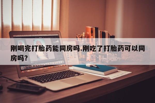 网上卖打胎药的微信刚喝完打胎药能同房吗.刚吃了打胎药可以同房吗？