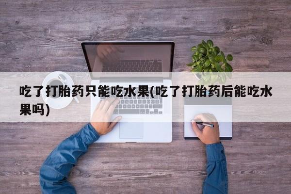 网上卖打胎药的微信吃了打胎药只能吃水果(吃了打胎药后能吃水果吗)