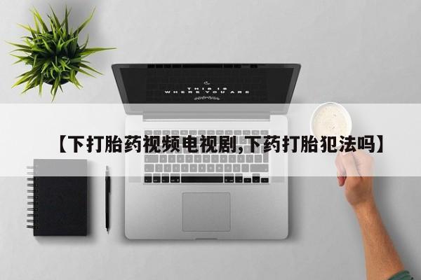网上卖打胎药的微信【下打胎药视频电视剧,下药打胎犯法吗】