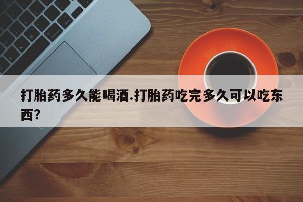网上卖打胎药的微信打胎药多久能喝酒.打胎药吃完多久可以吃东西？
