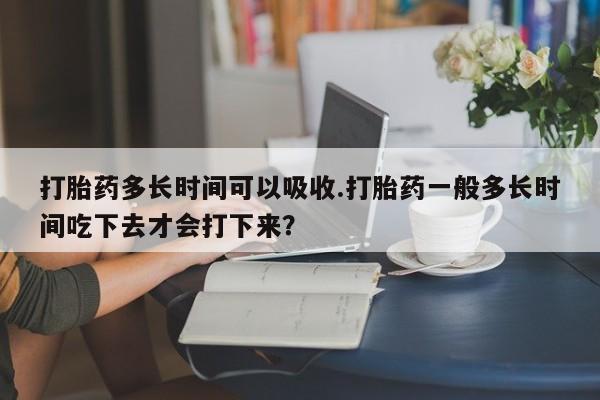 网上卖打胎药的微信打胎药多长时间可以吸收.打胎药一般多长时间吃下去才会打下来？